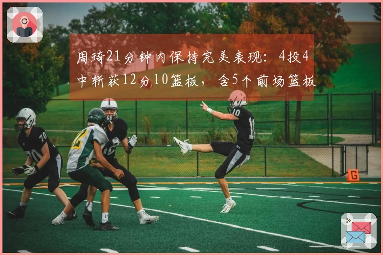 周琦21分钟内保持完美表现：4投4中斩获12分10篮板，含5个前场篮板