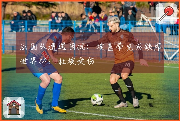 法国队遭遇困扰：埃基蒂克或缺席世界杯，杜埃受伤