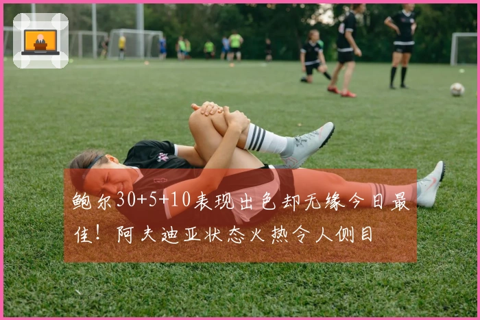 鲍尔30+5+10表现出色却无缘今日最佳！阿夫迪亚状态火热令人侧目