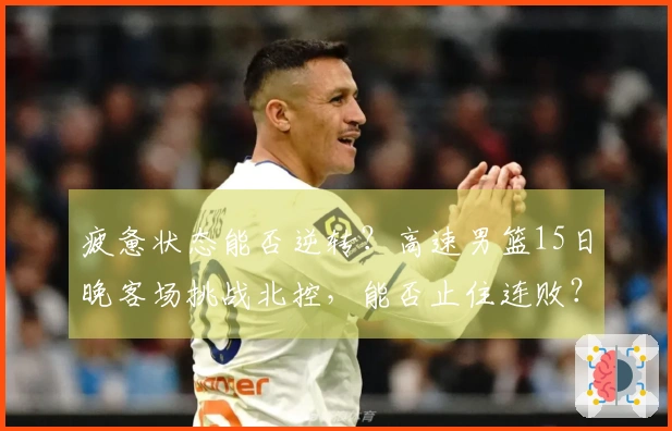 疲惫状态能否逆转？高速男篮15日晚客场挑战北控，能否止住连败？