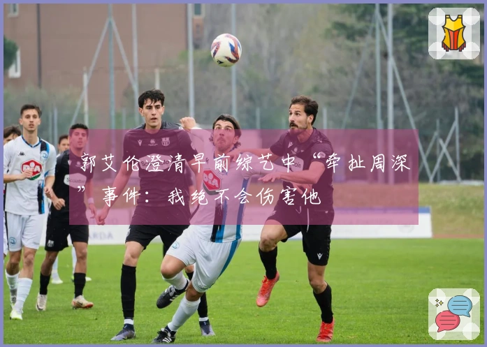 郭艾伦澄清早前综艺中“牵扯周深”事件：我绝不会伤害他