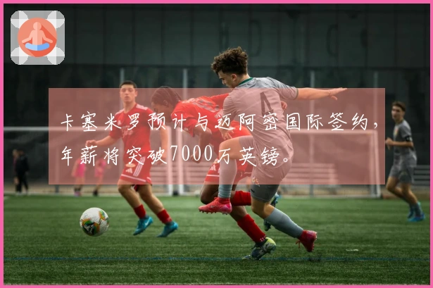 卡塞米罗预计与迈阿密国际签约，年薪将突破7000万英镑。