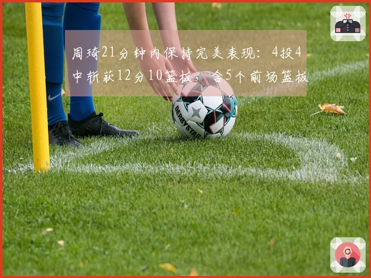周琦21分钟内保持完美表现：4投4中斩获12分10篮板，含5个前场篮板