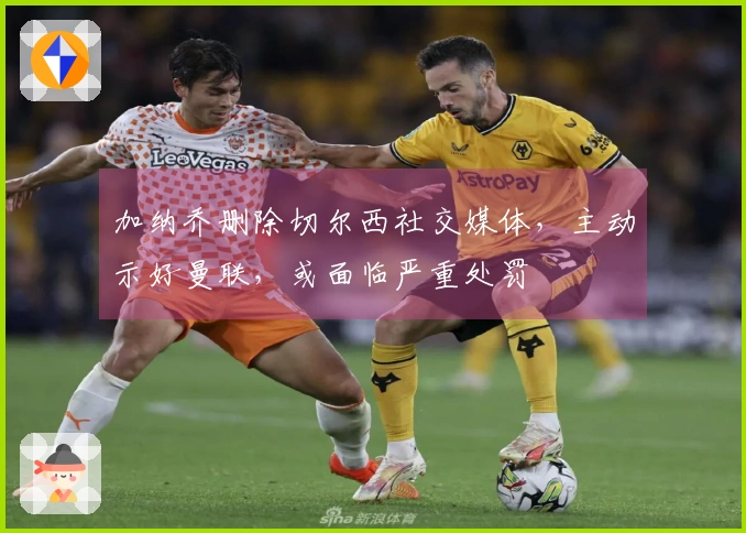 加纳乔删除切尔西社交媒体，主动示好曼联，或面临严重处罚