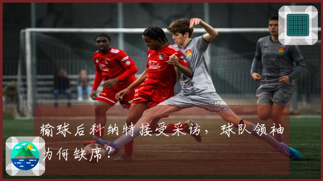 输球后科纳特接受采访，球队领袖为何缺席？