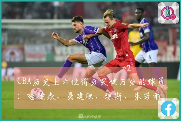 CBA历史上六位得分突破万分的球员：哈德森、易建联、琼斯、朱芳雨、刘炜、王哲林