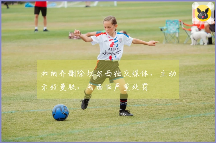 加纳乔删除切尔西社交媒体，主动示好曼联，或面临严重处罚
