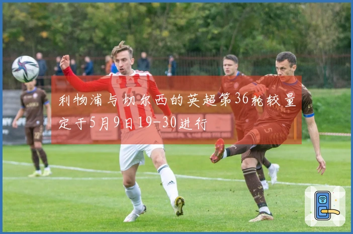 利物浦与切尔西的英超第36轮较量定于5月9日19-30进行