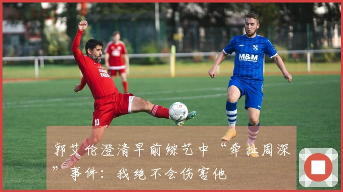 郭艾伦澄清早前综艺中“牵扯周深”事件：我绝不会伤害他