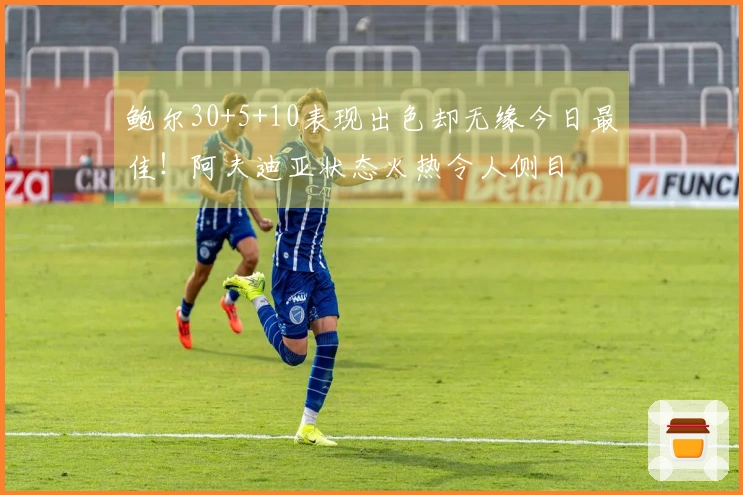 鲍尔30+5+10表现出色却无缘今日最佳！阿夫迪亚状态火热令人侧目