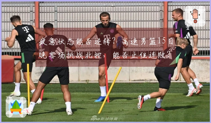 疲惫状态能否逆转？高速男篮15日晚客场挑战北控，能否止住连败？