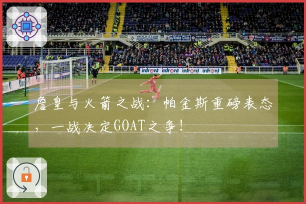 詹皇与火箭之战：帕金斯重磅表态，一战决定GOAT之争！